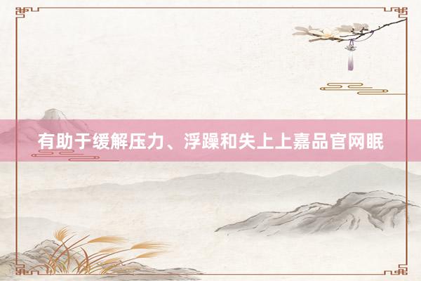 有助于缓解压力、浮躁和失上上嘉品官网眠