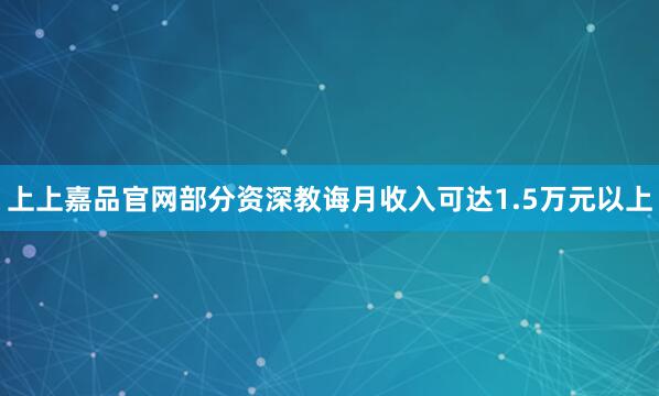 上上嘉品官网部分资深教诲月收入可达1.5万元以上