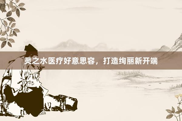 灵之水医疗好意思容，打造绚丽新开端